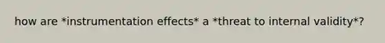 how are *instrumentation effects* a *threat to internal validity*?