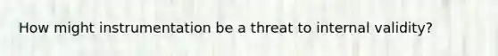 How might instrumentation be a threat to internal validity?