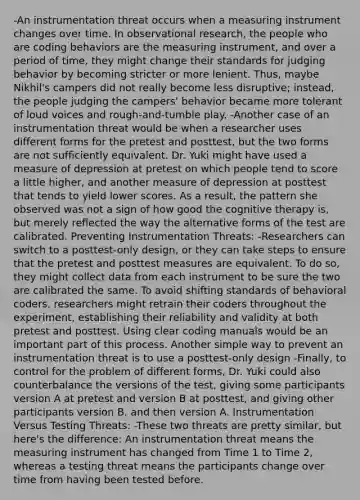 -An instrumentation threat occurs when a measuring instrument changes over time. In observational research, the people who are coding behaviors are the measuring instrument, and over a period of time, they might change their standards for judging behavior by becoming stricter or more lenient. Thus, maybe Nikhil's campers did not really become less disruptive; instead, the people judging the campers' behavior became more tolerant of loud voices and rough-and-tumble play. -Another case of an instrumentation threat would be when a researcher uses different forms for the pretest and posttest, but the two forms are not sufficiently equivalent. Dr. Yuki might have used a measure of depression at pretest on which people tend to score a little higher, and another measure of depression at posttest that tends to yield lower scores. As a result, the pattern she observed was not a sign of how good the cognitive therapy is, but merely reflected the way the alternative forms of the test are calibrated. Preventing Instrumentation Threats: -Researchers can switch to a posttest-only design, or they can take steps to ensure that the pretest and posttest measures are equivalent. To do so, they might collect data from each instrument to be sure the two are calibrated the same. To avoid shifting standards of behavioral coders, researchers might retrain their coders throughout the experiment, establishing their reliability and validity at both pretest and posttest. Using clear coding manuals would be an important part of this process. Another simple way to prevent an instrumentation threat is to use a posttest-only design -Finally, to control for the problem of different forms, Dr. Yuki could also counterbalance the versions of the test, giving some participants version A at pretest and version B at posttest, and giving other participants version B, and then version A. Instrumentation Versus Testing Threats: -These two threats are pretty similar, but here's the difference: An instrumentation threat means the measuring instrument has changed from Time 1 to Time 2, whereas a testing threat means the participants change over time from having been tested before.