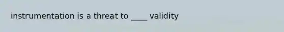 instrumentation is a threat to ____ validity