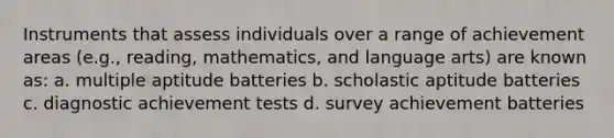 Instruments that assess individuals over a range of achievement areas (e.g., reading, mathematics, and language arts) are known as: a. multiple aptitude batteries b. scholastic aptitude batteries c. diagnostic achievement tests d. survey achievement batteries