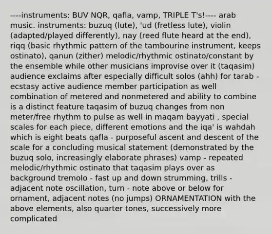 ----instruments: BUV NQR, qafla, vamp, TRIPLE T's!---- arab music. instruments: buzuq (lute), 'ud (fretless lute), violin (adapted/played differently), nay (reed flute heard at the end), riqq (basic rhythmic pattern of the tambourine instrument, keeps ostinato), qanun (zither) melodic/rhythmic ostinato/constant by the ensemble while other musicians improvise over it (taqasim) audience exclaims after especially difficult solos (ahh) for tarab - ecstasy active audience member participation as well combination of metered and nonmetered and ability to combine is a distinct feature taqasim of buzuq changes from non meter/free rhythm to pulse as well in maqam bayyati , special scales for each piece, different emotions and the iqa' is wahdah which is eight beats qafla - purposeful ascent and descent of the scale for a concluding musical statement (demonstrated by the buzuq solo, increasingly elaborate phrases) vamp - repeated melodic/rhythmic ostinato that taqasim plays over as background tremolo - fast up and down strumming, trills - adjacent note oscillation, turn - note above or below for ornament, adjacent notes (no jumps) ORNAMENTATION with the above elements, also quarter tones, successively more complicated