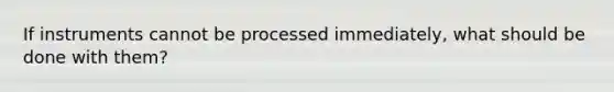 If instruments cannot be processed immediately, what should be done with them?