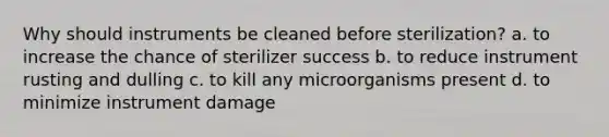 Why should instruments be cleaned before sterilization? a. to increase the chance of sterilizer success b. to reduce instrument rusting and dulling c. to kill any microorganisms present d. to minimize instrument damage