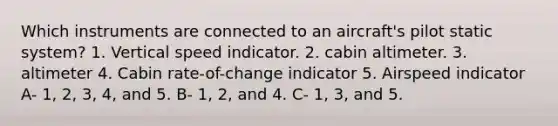 Which instruments are connected to an aircraft's pilot static system? 1. Vertical speed indicator. 2. cabin altimeter. 3. altimeter 4. Cabin rate-of-change indicator 5. Airspeed indicator A- 1, 2, 3, 4, and 5. B- 1, 2, and 4. C- 1, 3, and 5.