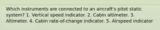 Which instruments are connected to an aircraft's pitot static system? 1. Vertical speed indicator. 2. Cabin altimeter. 3. Altimeter. 4. Cabin rate-of-change indicator. 5. Airspeed indicator