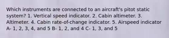 Which instruments are connected to an aircraft's pitot static system? 1. Vertical speed indicator. 2. Cabin altimeter. 3. Altimeter. 4. Cabin rate-of-change indicator. 5. Airspeed indicator A- 1, 2, 3, 4, and 5 B- 1, 2, and 4 C- 1, 3, and 5