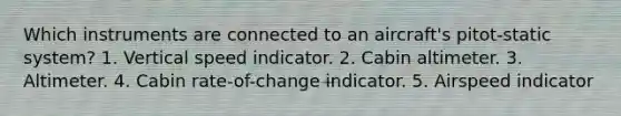 Which instruments are connected to an aircraft's pitot-static system? 1. Vertical speed indicator. 2. Cabin altimeter. 3. Altimeter. 4. Cabin rate-of-change indicator. 5. Airspeed indicator