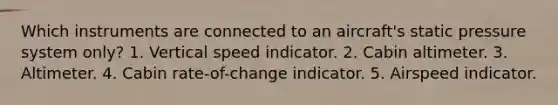 Which instruments are connected to an aircraft's static pressure system only? 1. Vertical speed indicator. 2. Cabin altimeter. 3. Altimeter. 4. Cabin rate-of-change indicator. 5. Airspeed indicator.