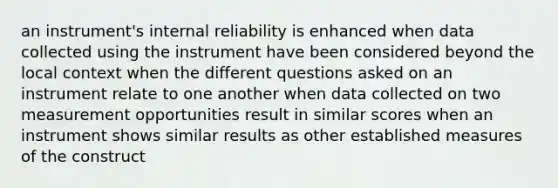 an instrument's internal reliability is enhanced when data collected using the instrument have been considered beyond the local context when the different questions asked on an instrument relate to one another when data collected on two measurement opportunities result in similar scores when an instrument shows similar results as other established measures of the construct