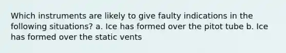 Which instruments are likely to give faulty indications in the following situations? a. Ice has formed over the pitot tube b. Ice has formed over the static vents