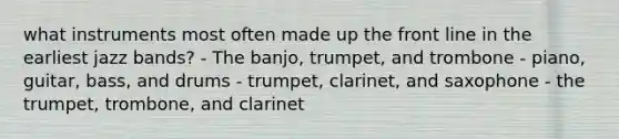 what instruments most often made up the front line in the earliest jazz bands? - The banjo, trumpet, and trombone - piano, guitar, bass, and drums - trumpet, clarinet, and saxophone - the trumpet, trombone, and clarinet