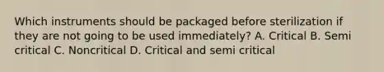 Which instruments should be packaged before sterilization if they are not going to be used immediately? A. Critical B. Semi critical C. Noncritical D. Critical and semi critical