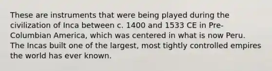 These are instruments that were being played during the civilization of Inca between c. 1400 and 1533 CE in Pre-Columbian America, which was centered in what is now Peru. The Incas built one of the largest, most tightly controlled empires the world has ever known.