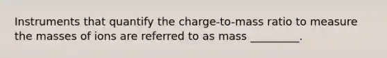 Instruments that quantify the charge-to-mass ratio to measure the masses of ions are referred to as mass _________.