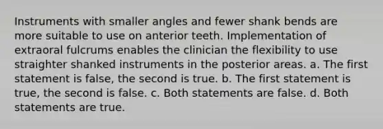 Instruments with smaller angles and fewer shank bends are more suitable to use on anterior teeth. Implementation of extraoral fulcrums enables the clinician the flexibility to use straighter shanked instruments in the posterior areas. a. The first statement is false, the second is true. b. The first statement is true, the second is false. c. Both statements are false. d. Both statements are true.