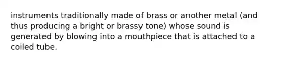 instruments traditionally made of brass or another metal (and thus producing a bright or brassy tone) whose sound is generated by blowing into a mouthpiece that is attached to a coiled tube.