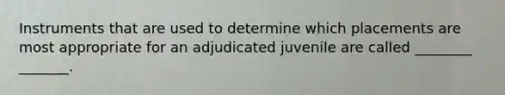 Instruments that are used to determine which placements are most appropriate for an adjudicated juvenile are called ________ _______.