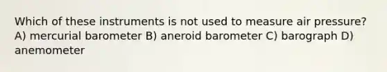 Which of these instruments is not used to measure air pressure? A) mercurial barometer B) aneroid barometer C) barograph D) anemometer