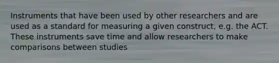 Instruments that have been used by other researchers and are used as a standard for measuring a given construct, e.g. the ACT. These instruments save time and allow researchers to make comparisons between studies