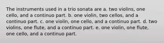 The instruments used in a trio sonata are a. two violins, one cello, and a continuo part. b. one violin, two cellos, and a continuo part. c. one violin, one cello, and a continuo part. d. two violins, one flute, and a continuo part. e. one violin, one flute, one cello, and a continuo part.