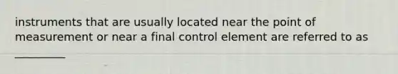 instruments that are usually located near the point of measurement or near a final control element are referred to as _________