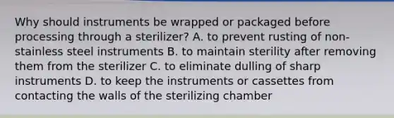 Why should instruments be wrapped or packaged before processing through a sterilizer? A. to prevent rusting of non-stainless steel instruments B. to maintain sterility after removing them from the sterilizer C. to eliminate dulling of sharp instruments D. to keep the instruments or cassettes from contacting the walls of the sterilizing chamber