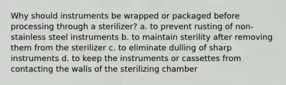 Why should instruments be wrapped or packaged before processing through a sterilizer? a. to prevent rusting of non-stainless steel instruments b. to maintain sterility after removing them from the sterilizer c. to eliminate dulling of sharp instruments d. to keep the instruments or cassettes from contacting the walls of the sterilizing chamber