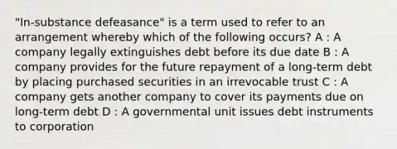 "In-substance defeasance" is a term used to refer to an arrangement whereby which of the following occurs? A : A company legally extinguishes debt before its due date B : A company provides for the future repayment of a long-term debt by placing purchased securities in an irrevocable trust C : A company gets another company to cover its payments due on long-term debt D : A governmental unit issues debt instruments to corporation