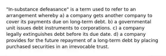 "In-substance defeasance" is a term used to refer to an arrangement whereby a) a company gets another company to cover its payments due on long-term debt. b) a governmental unit issues debt instruments to corporations. c) a company legally extinguishes debt before its due date. d) a company provides for the future repayment of a long-term debt by placing purchased securities in an irrevocable trust.