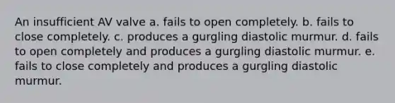 An insufficient AV valve a. fails to open completely. b. fails to close completely. c. produces a gurgling diastolic murmur. d. fails to open completely and produces a gurgling diastolic murmur. e. fails to close completely and produces a gurgling diastolic murmur.