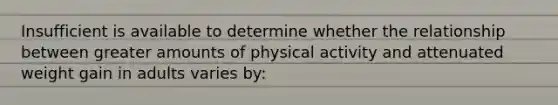 Insufficient is available to determine whether the relationship between greater amounts of physical activity and attenuated weight gain in adults varies by: