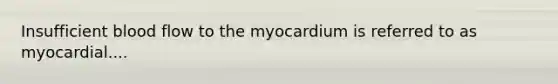 Insufficient blood flow to the myocardium is referred to as myocardial....