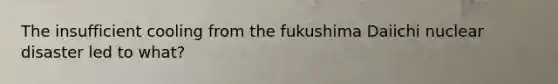 The insufficient cooling from the fukushima Daiichi nuclear disaster led to what?