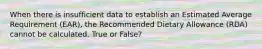 When there is insufficient data to establish an Estimated Average Requirement (EAR), the Recommended Dietary Allowance (RDA) cannot be calculated. True or False?