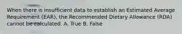 When there is insufficient data to establish an Estimated Average Requirement (EAR), the Recommended Dietary Allowance (RDA) cannot be calculated. A. True B. False