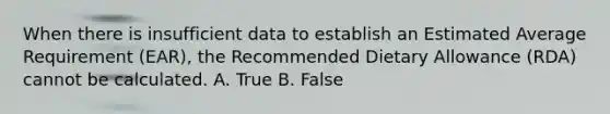 When there is insufficient data to establish an Estimated Average Requirement (EAR), the Recommended Dietary Allowance (RDA) cannot be calculated. A. True B. False