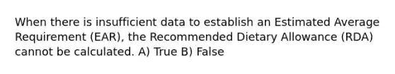 When there is insufficient data to establish an Estimated Average Requirement (EAR), the Recommended Dietary Allowance (RDA) cannot be calculated. A) True B) False