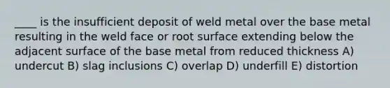 ____ is the insufficient deposit of weld metal over the base metal resulting in the weld face or root surface extending below the adjacent surface of the base metal from reduced thickness A) undercut B) slag inclusions C) overlap D) underfill E) distortion