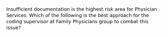 Insufficient documentation is the highest risk area for Physician Services. Which of the following is the best approach for the coding supervisor at Family Physicians group to combat this issue?