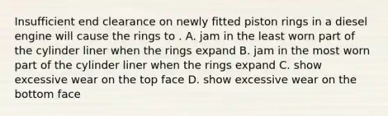 Insufficient end clearance on newly fitted piston rings in a diesel engine will cause the rings to . A. jam in the least worn part of the cylinder liner when the rings expand B. jam in the most worn part of the cylinder liner when the rings expand C. show excessive wear on the top face D. show excessive wear on the bottom face