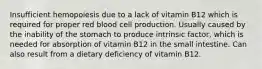 Insufficient hemopoiesis due to a lack of vitamin B12 which is required for proper red blood cell production. Usually caused by the inability of the stomach to produce intrinsic factor, which is needed for absorption of vitamin B12 in the small intestine. Can also result from a dietary deficiency of vitamin B12.