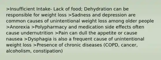 >Insufficient Intake- Lack of food; Dehydration can be responsible for weight loss >Sadness and depression are common causes of unintentional weight loss among older people >Anorexia >Polypharmacy and medication side effects often cause undernutrition >Pain can dull the appetite or cause nausea >Dysphagia is also a frequent cause of unintentional weight loss >Presence of chronic diseases (COPD, cancer, alcoholism, constipation)