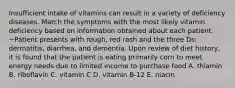 Insufficient intake of vitamins can result in a variety of deficiency diseases. Match the symptoms with the most likely vitamin deficiency based on information obtained about each patient. ~Patient presents with rough, red rash and the three Ds: dermatitis, diarrhea, and dementia. Upon review of diet history, it is found that the patient is eating primarily corn to meet energy needs due to limited income to purchase food A. thiamin B. riboflavin C. vitamin C D. vitamin B-12 E. niacin