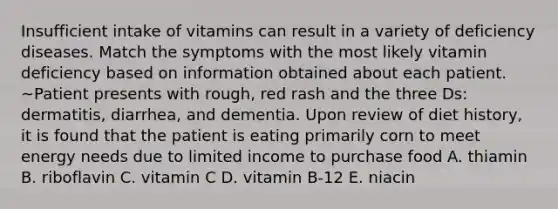 Insufficient intake of vitamins can result in a variety of deficiency diseases. Match the symptoms with the most likely vitamin deficiency based on information obtained about each patient. ~Patient presents with rough, red rash and the three Ds: dermatitis, diarrhea, and dementia. Upon review of diet history, it is found that the patient is eating primarily corn to meet energy needs due to limited income to purchase food A. thiamin B. riboflavin C. vitamin C D. vitamin B-12 E. niacin