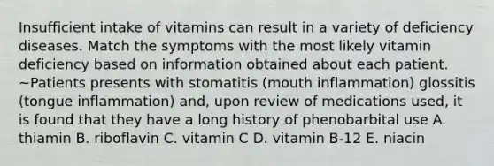 Insufficient intake of vitamins can result in a variety of deficiency diseases. Match the symptoms with the most likely vitamin deficiency based on information obtained about each patient. ~Patients presents with stomatitis (mouth inflammation) glossitis (tongue inflammation) and, upon review of medications used, it is found that they have a long history of phenobarbital use A. thiamin B. riboflavin C. vitamin C D. vitamin B-12 E. niacin