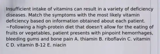 Insufficient intake of vitamins can result in a variety of deficiency diseases. Match the symptoms with the most likely vitamin deficiency based on information obtained about each patient. ~Following a high-protein diet that doesn't allow for the eating of fruits or vegetables, patient presents with pinpoint hemorrhages, bleeding gums and bone pain A. thiamin B. riboflavin C. vitamin C D. vitamin B-12 E. niacin