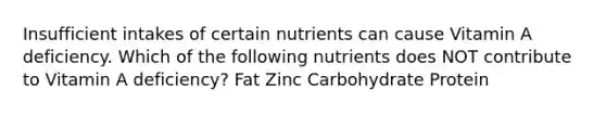 Insufficient intakes of certain nutrients can cause Vitamin A deficiency. Which of the following nutrients does NOT contribute to Vitamin A deficiency? Fat Zinc Carbohydrate Protein