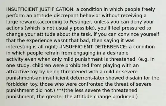 INSUFFICIENT JUSTIFICATION: a condition in which people freely perform an attitude-discrepant behavior without receiving a large reward.(according to Festinger, unless you can deny your actions (which is not usually possible), you'll feel pressured to change your attitude about the task. if you can convince yourself that the experience wasnt that bad, then saying it was interesting is all right) -INSUFFICIENT DETERRENCE: a condition in which people refrain from engaging in a desirable activity,even when only mild punishment is threatened. (e.g. in one study, children were prohibited from playing with an attractive toy by being threatened with a mild or severe punishment-an insufficient deterrent-later showed disdain for the forbidden toy. those who were confronted the threat of severe punishment did not.) ***(the less severe the threatened punishment, the greater the attitude change produced.)