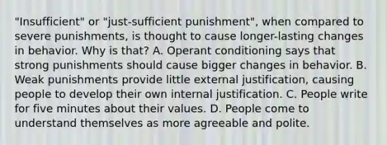 "Insufficient" or "just-sufficient punishment", when compared to severe punishments, is thought to cause longer-lasting changes in behavior. Why is that? A. Operant conditioning says that strong punishments should cause bigger changes in behavior. B. Weak punishments provide little external justification, causing people to develop their own internal justification. C. People write for five minutes about their values. D. People come to understand themselves as more agreeable and polite.